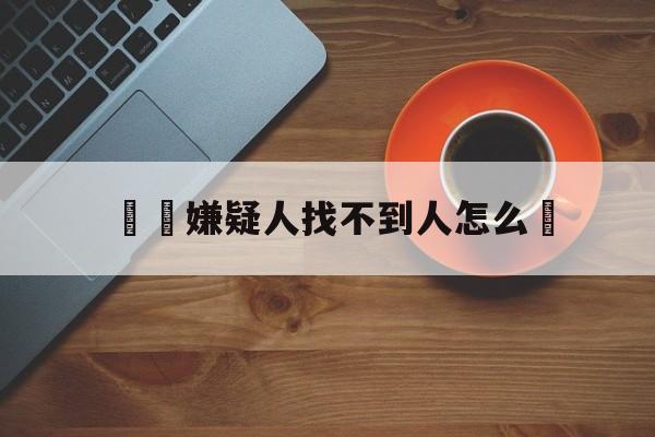 詐騙嫌疑人找不到人怎么辦(诈骗犯找不到人公安能抓到吗)